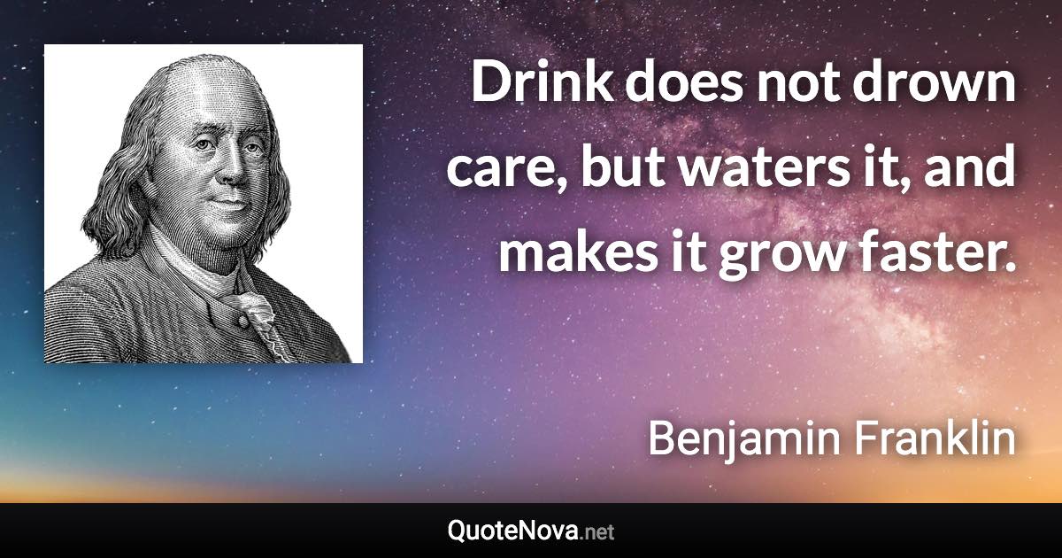 Drink does not drown care, but waters it, and makes it grow faster. - Benjamin Franklin quote