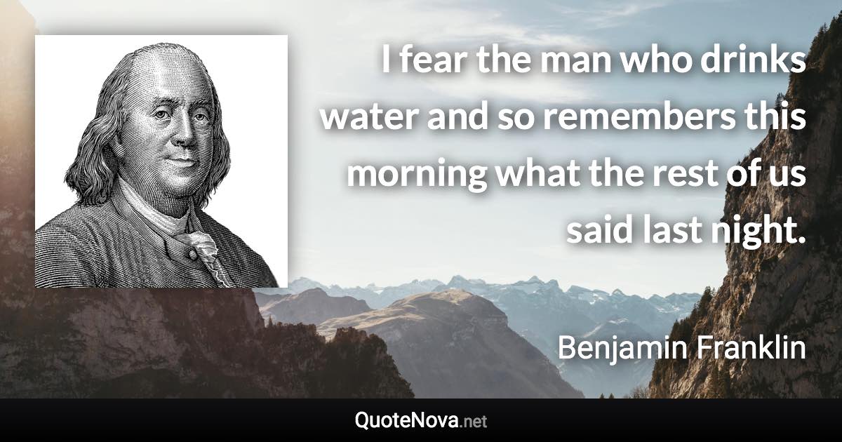 I fear the man who drinks water and so remembers this morning what the rest of us said last night. - Benjamin Franklin quote