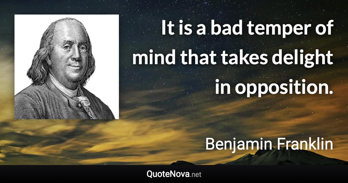 It is a bad temper of mind that takes delight in opposition. - Benjamin Franklin quote