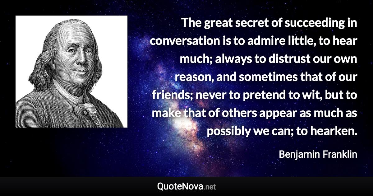 The great secret of succeeding in conversation is to admire little, to hear much; always to distrust our own reason, and sometimes that of our friends; never to pretend to wit, but to make that of others appear as much as possibly we can; to hearken. - Benjamin Franklin quote