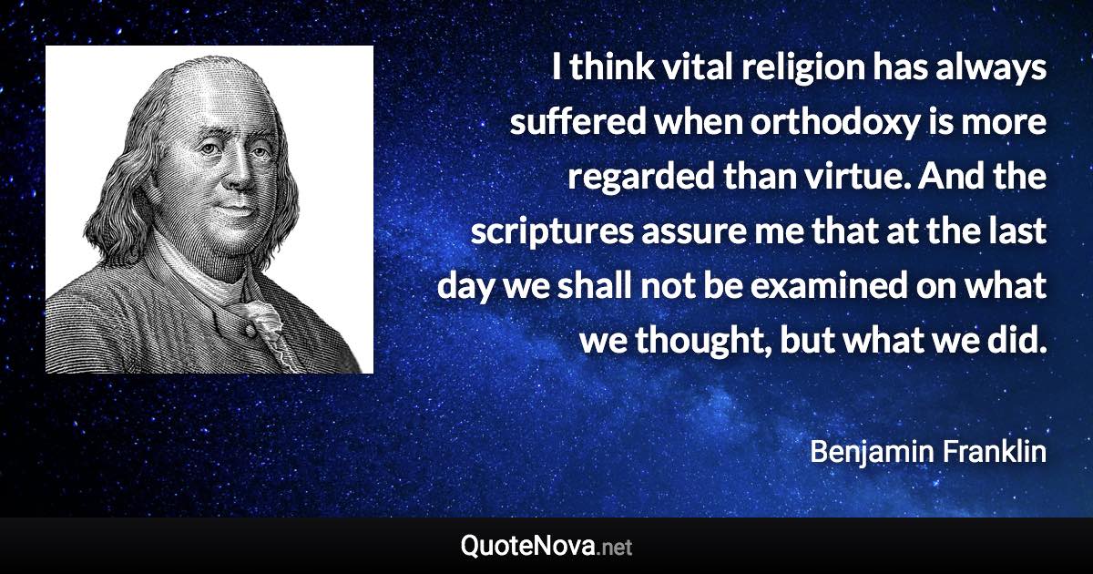 I think vital religion has always suffered when orthodoxy is more regarded than virtue. And the scriptures assure me that at the last day we shall not be examined on what we thought, but what we did. - Benjamin Franklin quote