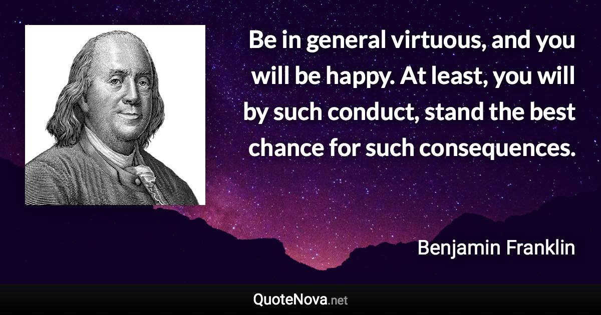 Be in general virtuous, and you will be happy. At least, you will by such conduct, stand the best chance for such consequences. - Benjamin Franklin quote