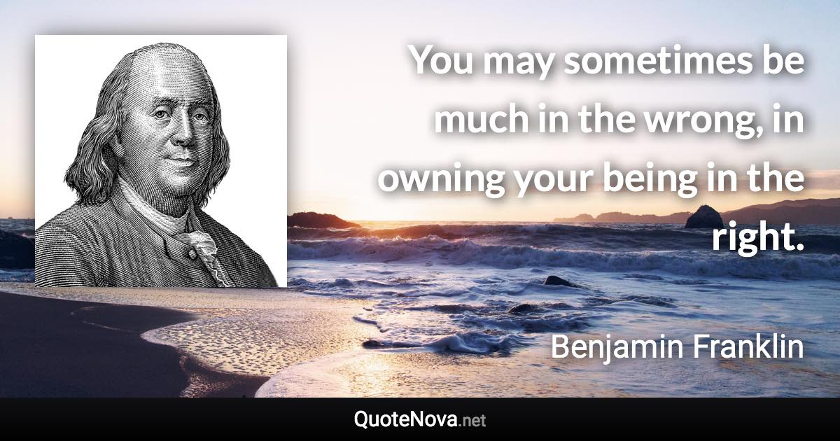 You may sometimes be much in the wrong, in owning your being in the right. - Benjamin Franklin quote