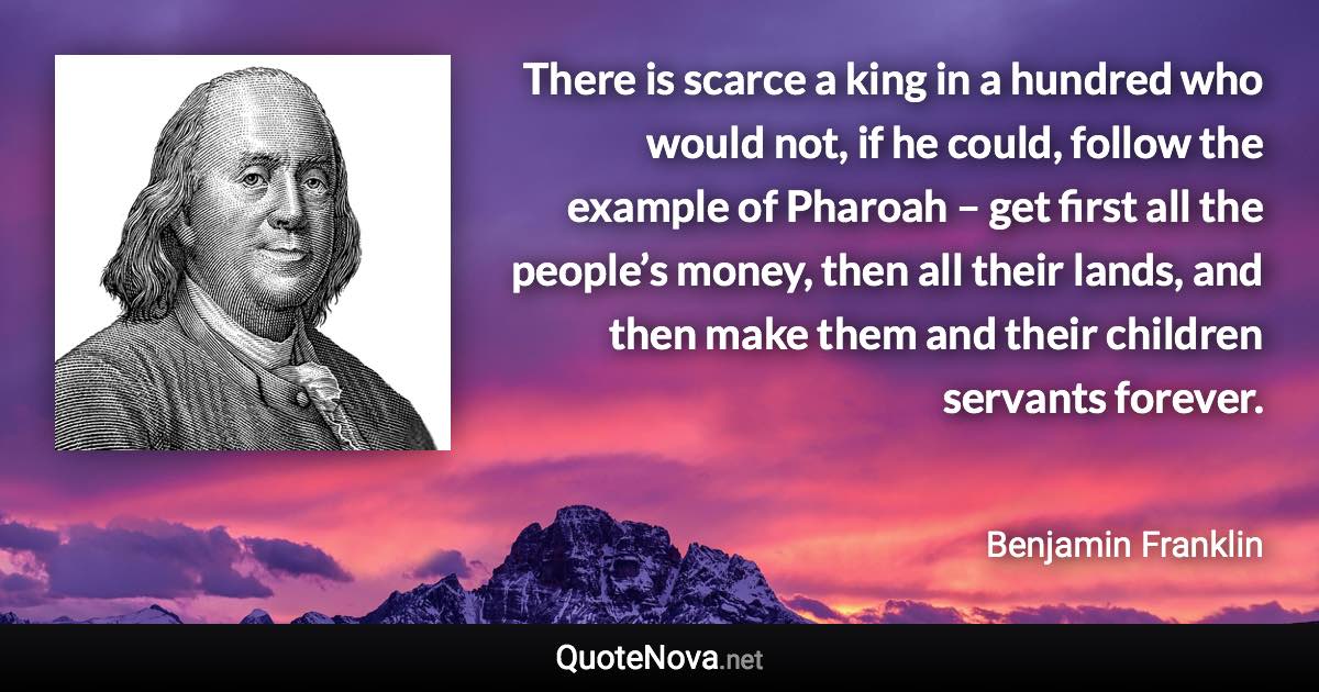 There is scarce a king in a hundred who would not, if he could, follow the example of Pharoah – get first all the people’s money, then all their lands, and then make them and their children servants forever. - Benjamin Franklin quote