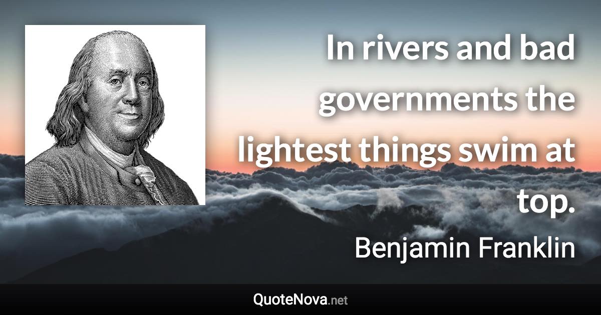 In rivers and bad governments the lightest things swim at top. - Benjamin Franklin quote