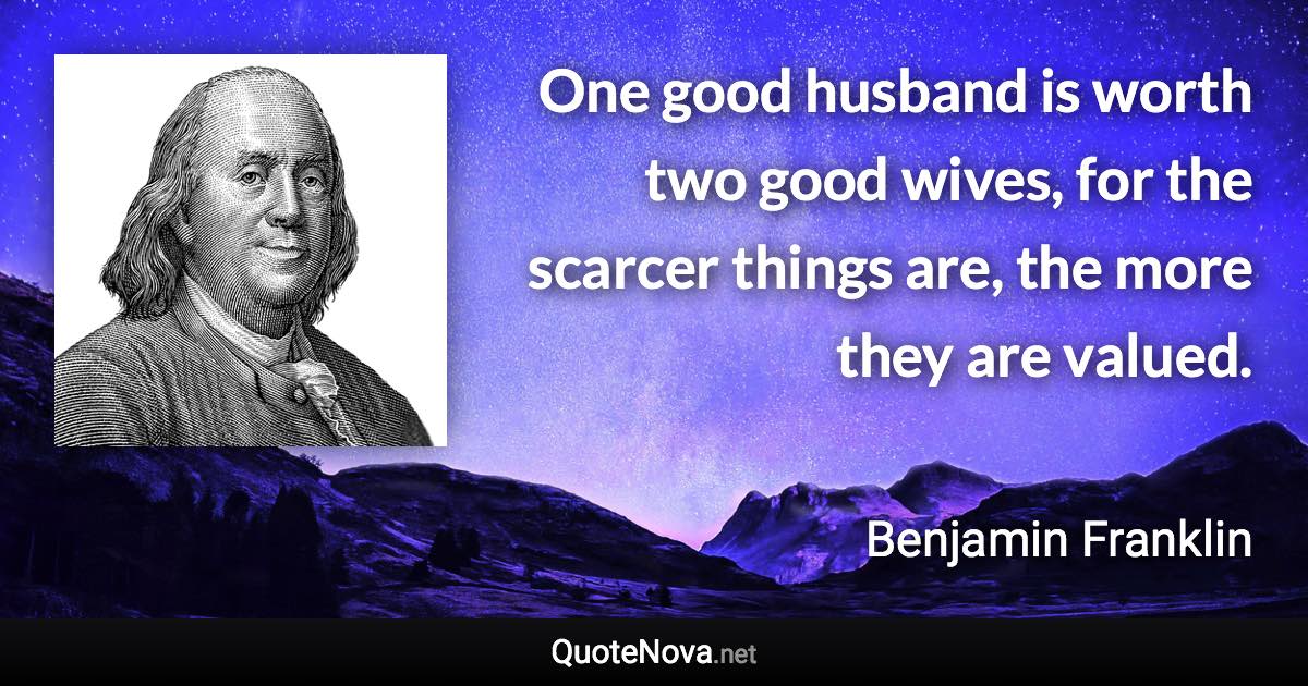 One good husband is worth two good wives, for the scarcer things are, the more they are valued. - Benjamin Franklin quote