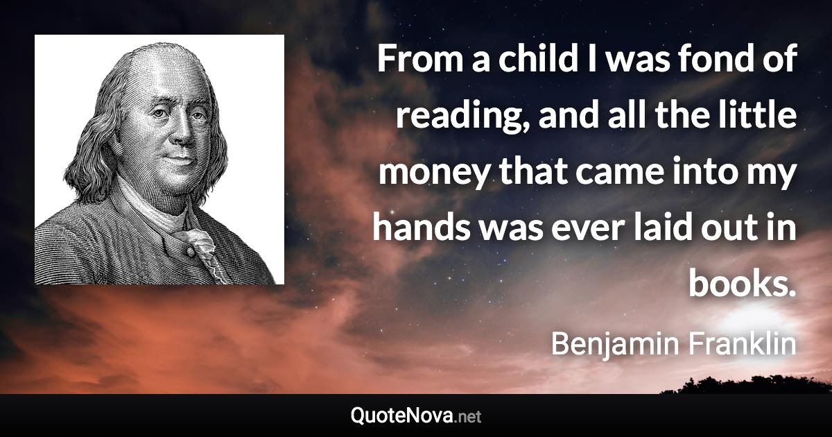 From a child I was fond of reading, and all the little money that came into my hands was ever laid out in books. - Benjamin Franklin quote