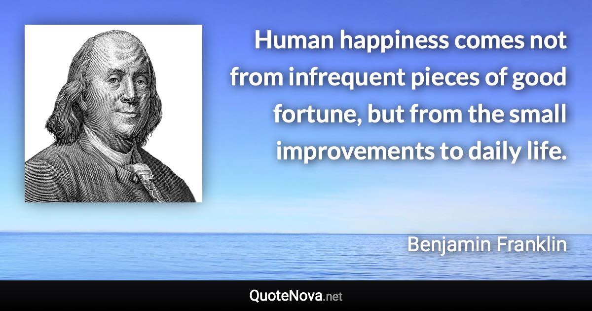 Human happiness comes not from infrequent pieces of good fortune, but from the small improvements to daily life. - Benjamin Franklin quote