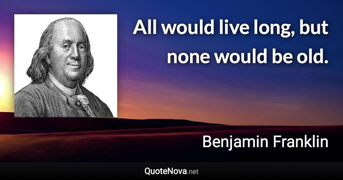 All would live long, but none would be old. - Benjamin Franklin quote