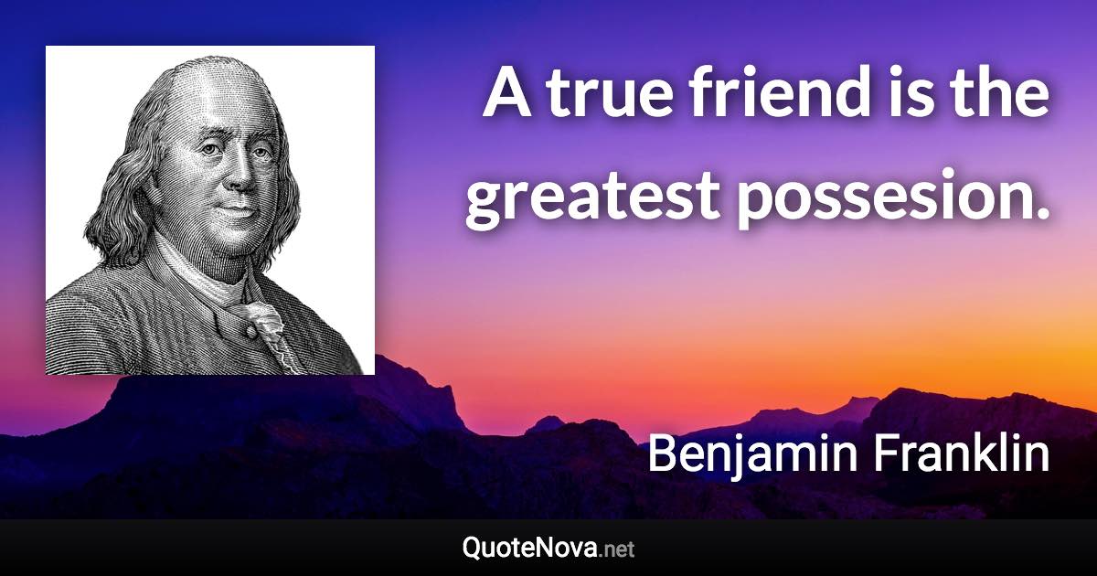 A true friend is the greatest possesion. - Benjamin Franklin quote
