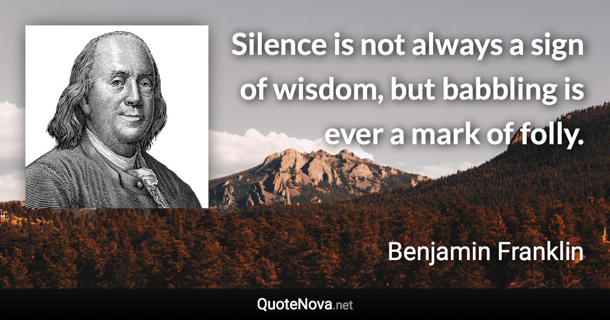 Silence is not always a sign of wisdom, but babbling is ever a mark of folly. - Benjamin Franklin quote