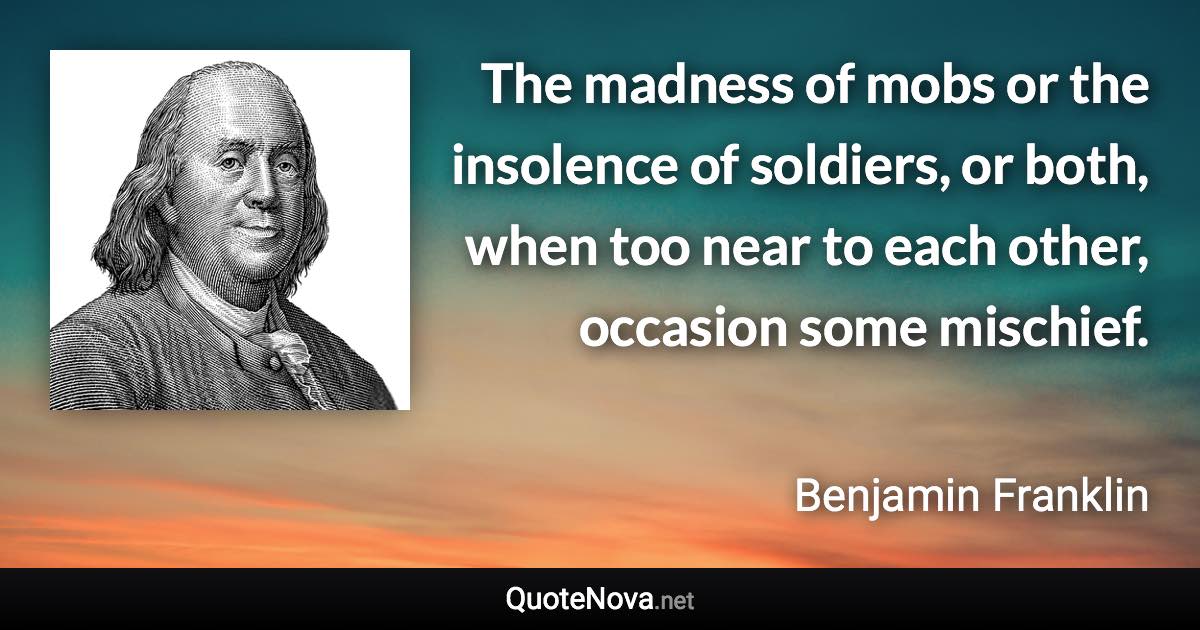 The madness of mobs or the insolence of soldiers, or both, when too near to each other, occasion some mischief. - Benjamin Franklin quote
