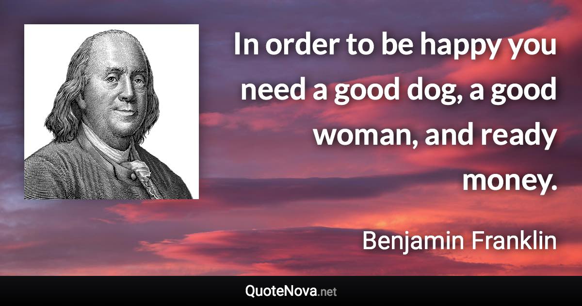 In order to be happy you need a good dog, a good woman, and ready money. - Benjamin Franklin quote