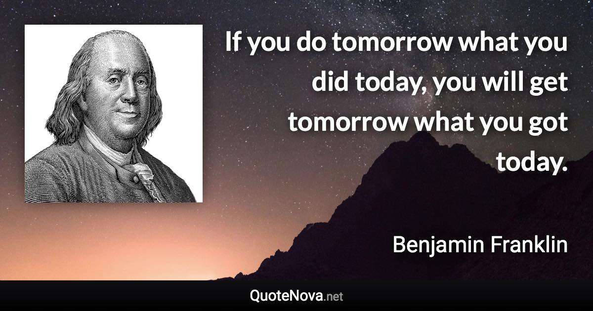 If you do tomorrow what you did today, you will get tomorrow what you got today. - Benjamin Franklin quote