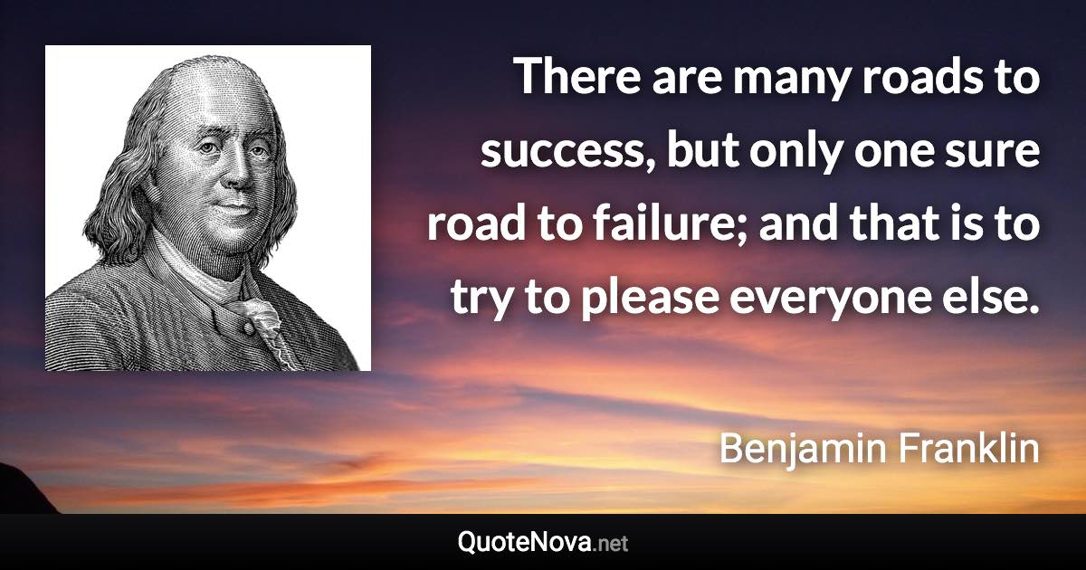 There are many roads to success, but only one sure road to failure; and that is to try to please everyone else. - Benjamin Franklin quote