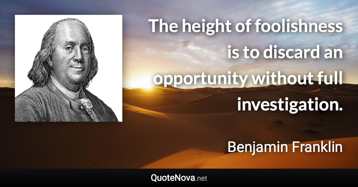 The height of foolishness is to discard an opportunity without full investigation. - Benjamin Franklin quote