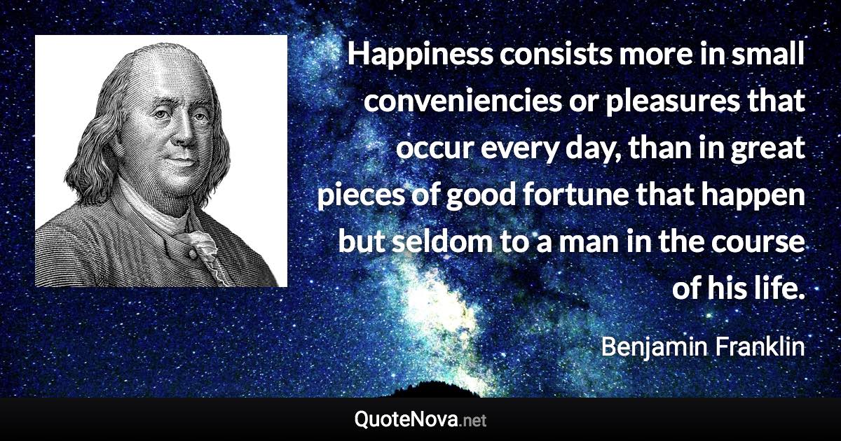 Happiness consists more in small conveniencies or pleasures that occur every day, than in great pieces of good fortune that happen but seldom to a man in the course of his life. - Benjamin Franklin quote