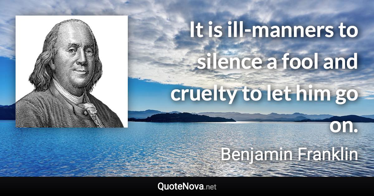 It is ill-manners to silence a fool and cruelty to let him go on. - Benjamin Franklin quote