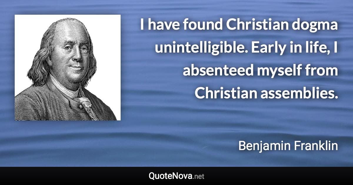 I have found Christian dogma unintelligible. Early in life, I absenteed myself from Christian assemblies. - Benjamin Franklin quote