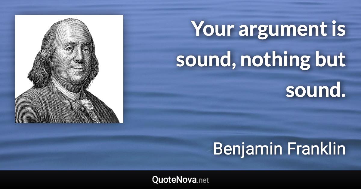 Your argument is sound, nothing but sound. - Benjamin Franklin quote