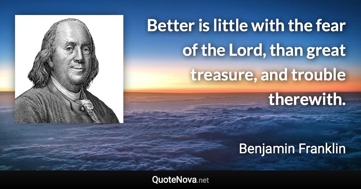 Better is little with the fear of the Lord, than great treasure, and trouble therewith. - Benjamin Franklin quote