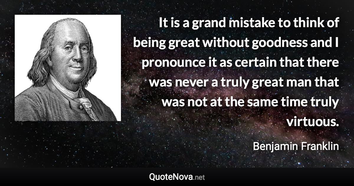 It is a grand mistake to think of being great without goodness and I pronounce it as certain that there was never a truly great man that was not at the same time truly virtuous. - Benjamin Franklin quote