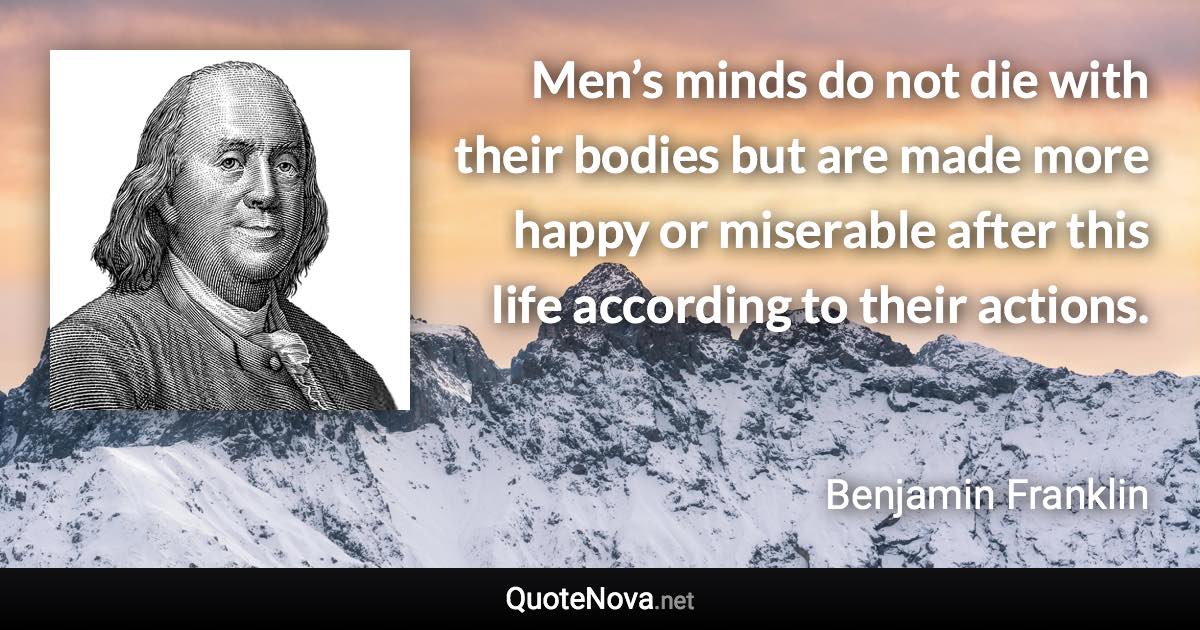 Men’s minds do not die with their bodies but are made more happy or miserable after this life according to their actions. - Benjamin Franklin quote