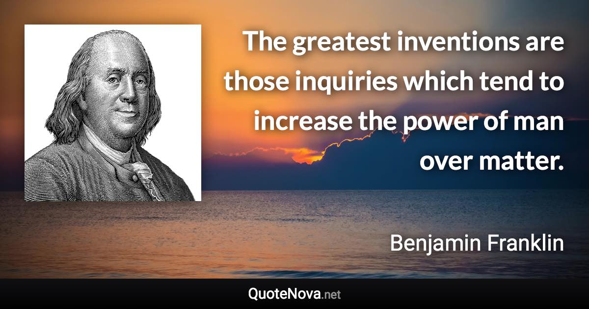 The greatest inventions are those inquiries which tend to increase the power of man over matter. - Benjamin Franklin quote