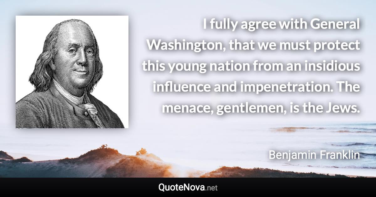 I fully agree with General Washington, that we must protect this young nation from an insidious influence and impenetration. The menace, gentlemen, is the Jews. - Benjamin Franklin quote