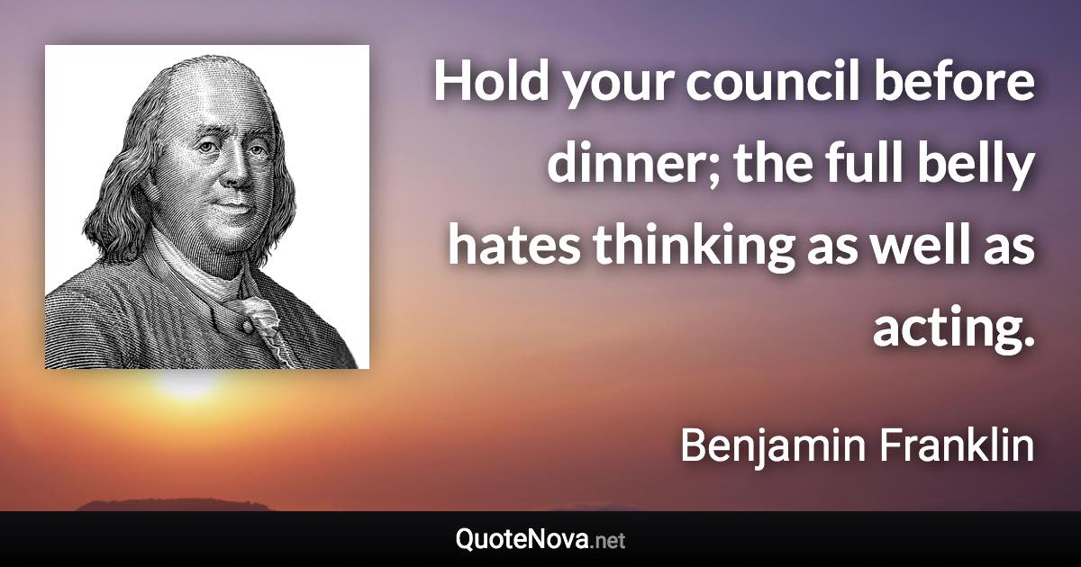 Hold your council before dinner; the full belly hates thinking as well as acting. - Benjamin Franklin quote