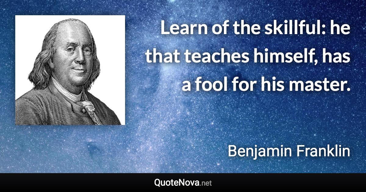 Learn of the skillful: he that teaches himself, has a fool for his master. - Benjamin Franklin quote