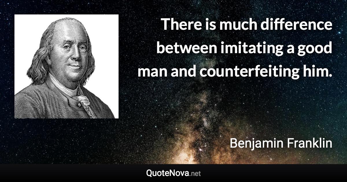 There is much difference between imitating a good man and counterfeiting him. - Benjamin Franklin quote