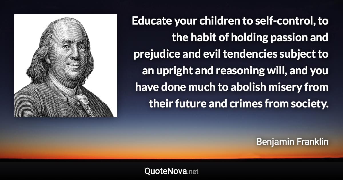 Educate your children to self-control, to the habit of holding passion and prejudice and evil tendencies subject to an upright and reasoning will, and you have done much to abolish misery from their future and crimes from society. - Benjamin Franklin quote