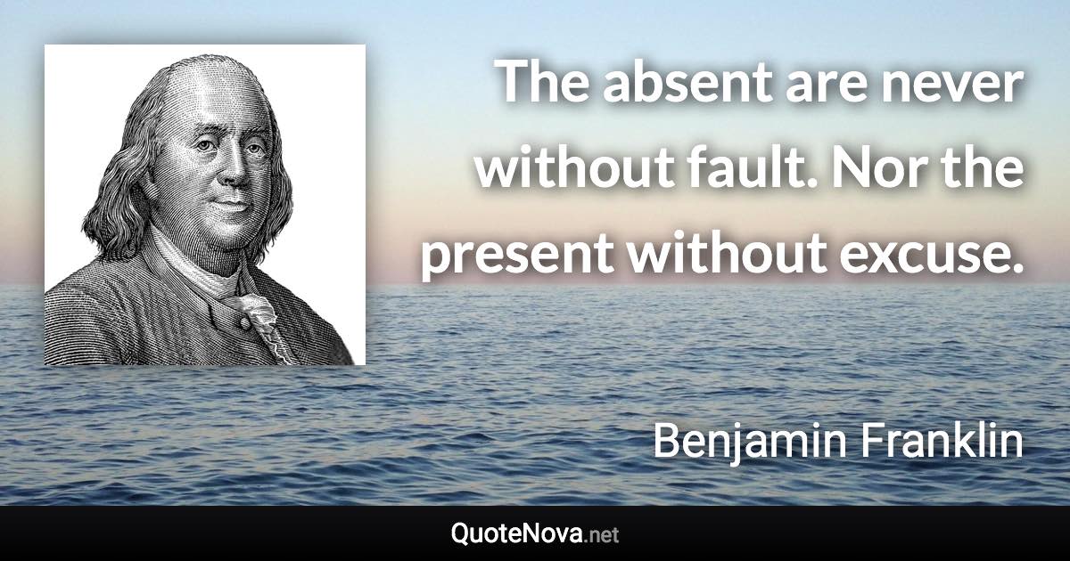 The absent are never without fault. Nor the present without excuse. - Benjamin Franklin quote