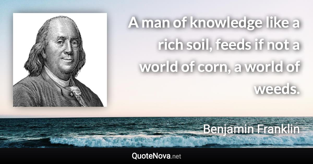 A man of knowledge like a rich soil, feeds if not a world of corn, a world of weeds. - Benjamin Franklin quote