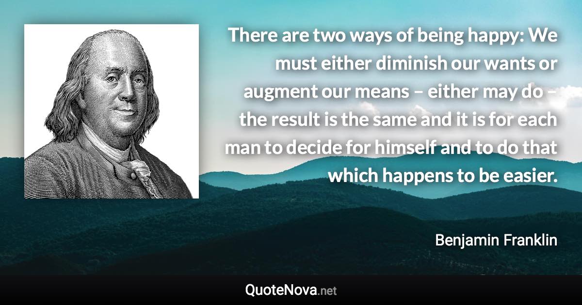 There are two ways of being happy: We must either diminish our wants or augment our means – either may do – the result is the same and it is for each man to decide for himself and to do that which happens to be easier. - Benjamin Franklin quote