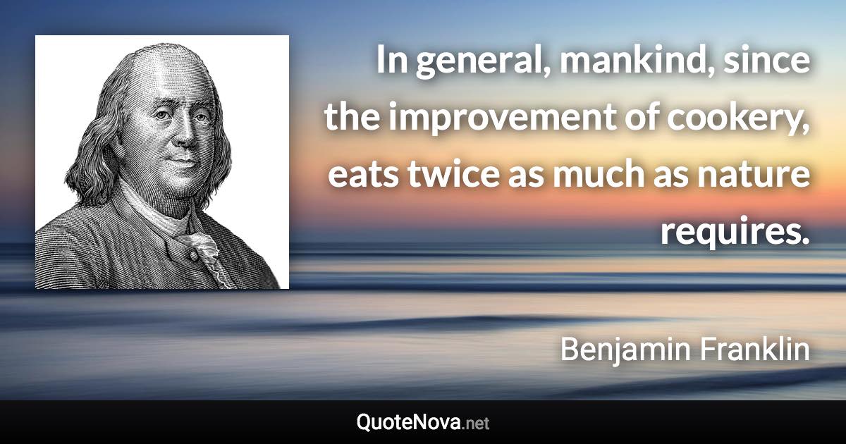 In general, mankind, since the improvement of cookery, eats twice as much as nature requires. - Benjamin Franklin quote