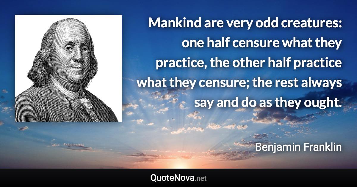 Mankind are very odd creatures: one half censure what they practice, the other half practice what they censure; the rest always say and do as they ought. - Benjamin Franklin quote