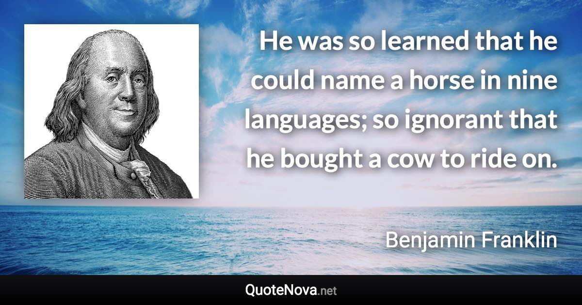 He was so learned that he could name a horse in nine languages; so ignorant that he bought a cow to ride on. - Benjamin Franklin quote