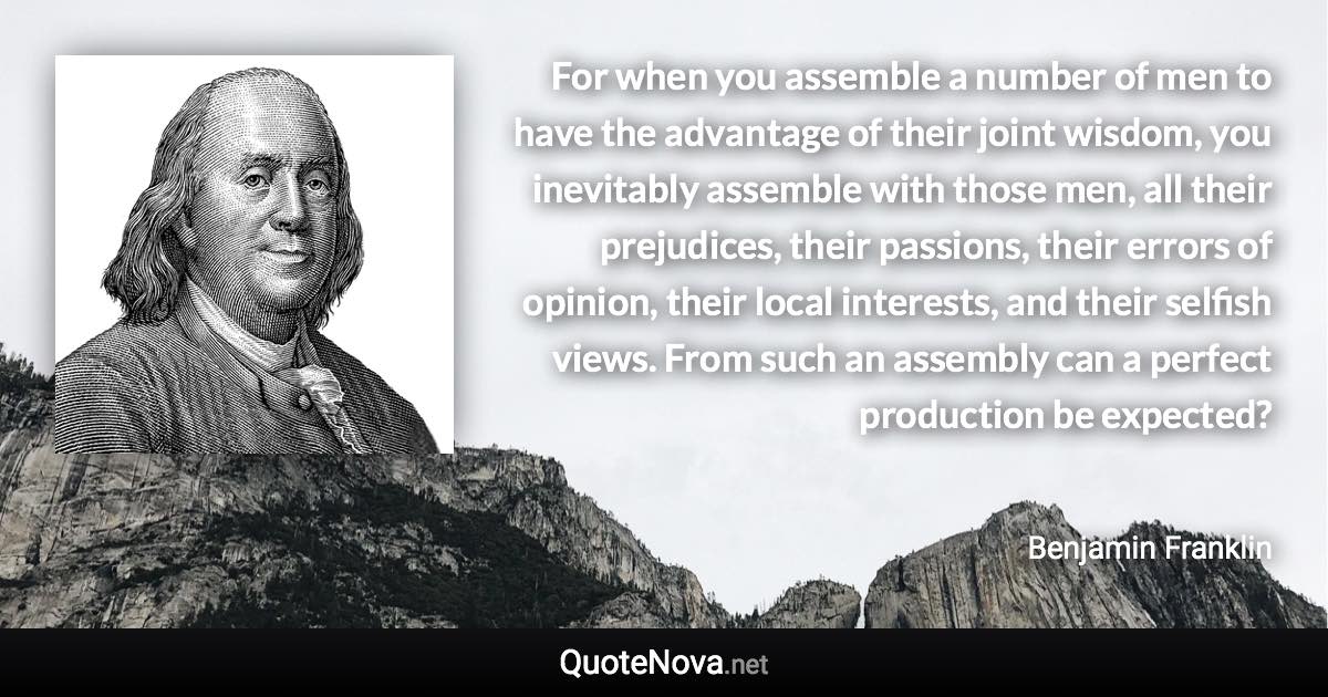 For when you assemble a number of men to have the advantage of their joint wisdom, you inevitably assemble with those men, all their prejudices, their passions, their errors of opinion, their local interests, and their selfish views. From such an assembly can a perfect production be expected? - Benjamin Franklin quote