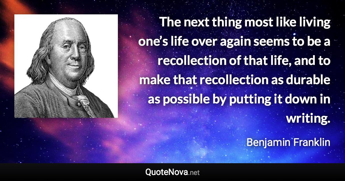 The next thing most like living one’s life over again seems to be a recollection of that life, and to make that recollection as durable as possible by putting it down in writing. - Benjamin Franklin quote