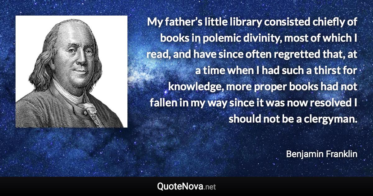 My father’s little library consisted chiefly of books in polemic divinity, most of which I read, and have since often regretted that, at a time when I had such a thirst for knowledge, more proper books had not fallen in my way since it was now resolved I should not be a clergyman. - Benjamin Franklin quote