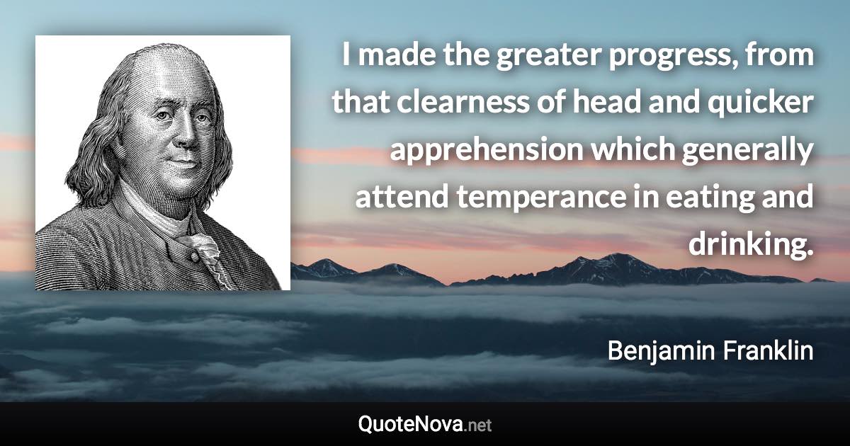 I made the greater progress, from that clearness of head and quicker apprehension which generally attend temperance in eating and drinking. - Benjamin Franklin quote