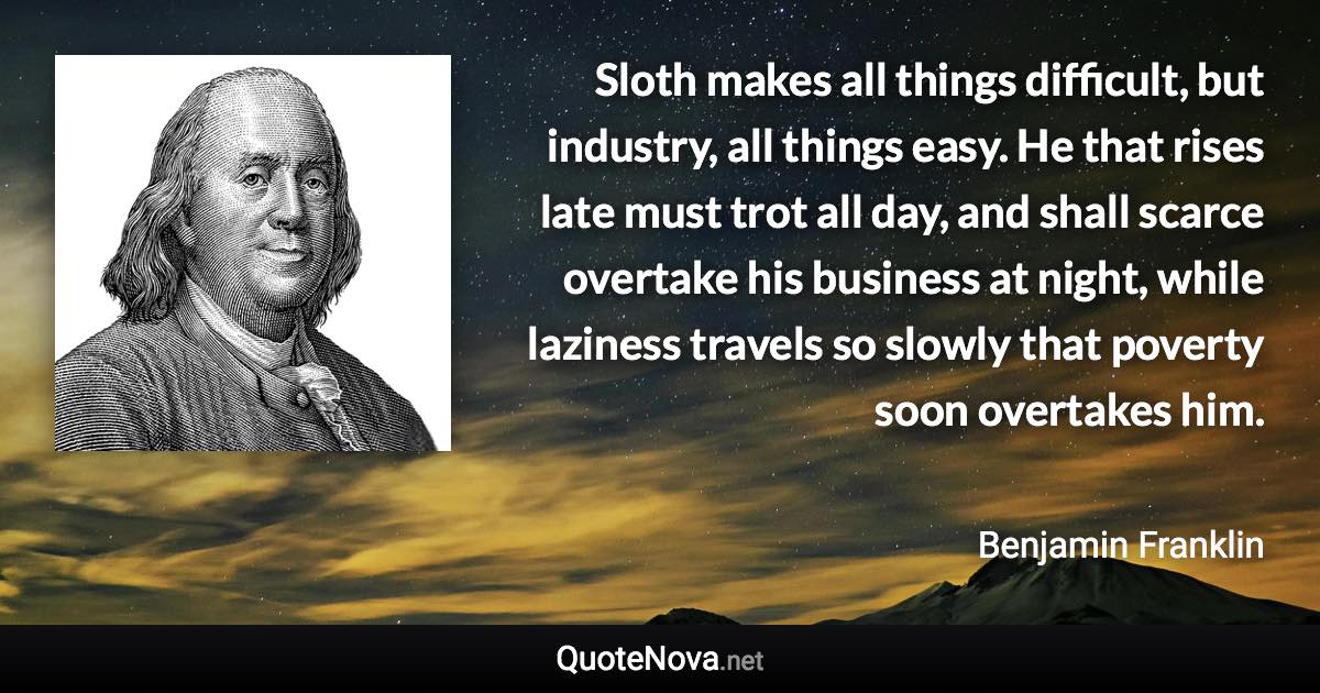 Sloth makes all things difficult, but industry, all things easy. He that rises late must trot all day, and shall scarce overtake his business at night, while laziness travels so slowly that poverty soon overtakes him. - Benjamin Franklin quote