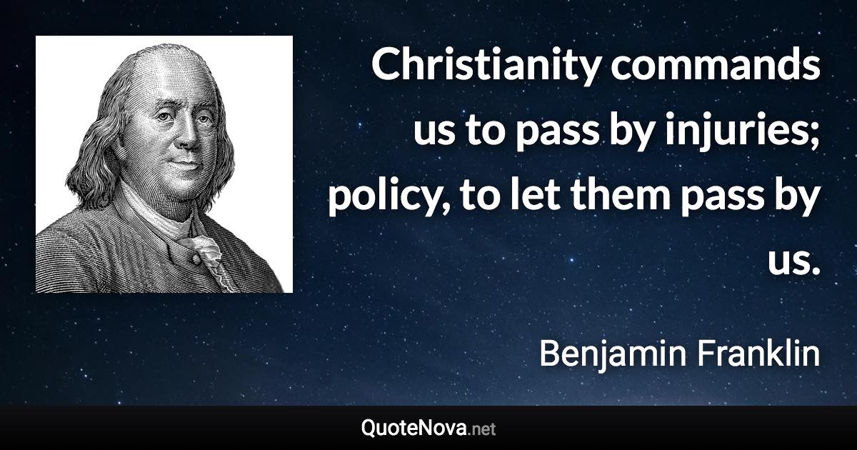 Christianity commands us to pass by injuries; policy, to let them pass by us. - Benjamin Franklin quote