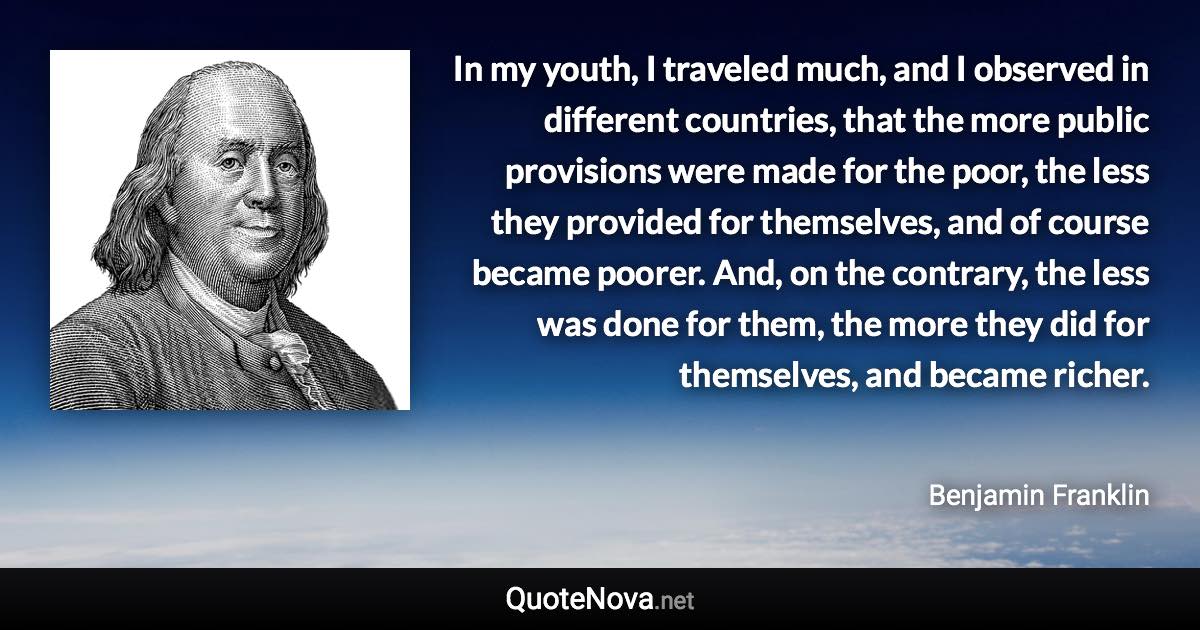 In my youth, I traveled much, and I observed in different countries, that the more public provisions were made for the poor, the less they provided for themselves, and of course became poorer. And, on the contrary, the less was done for them, the more they did for themselves, and became richer. - Benjamin Franklin quote