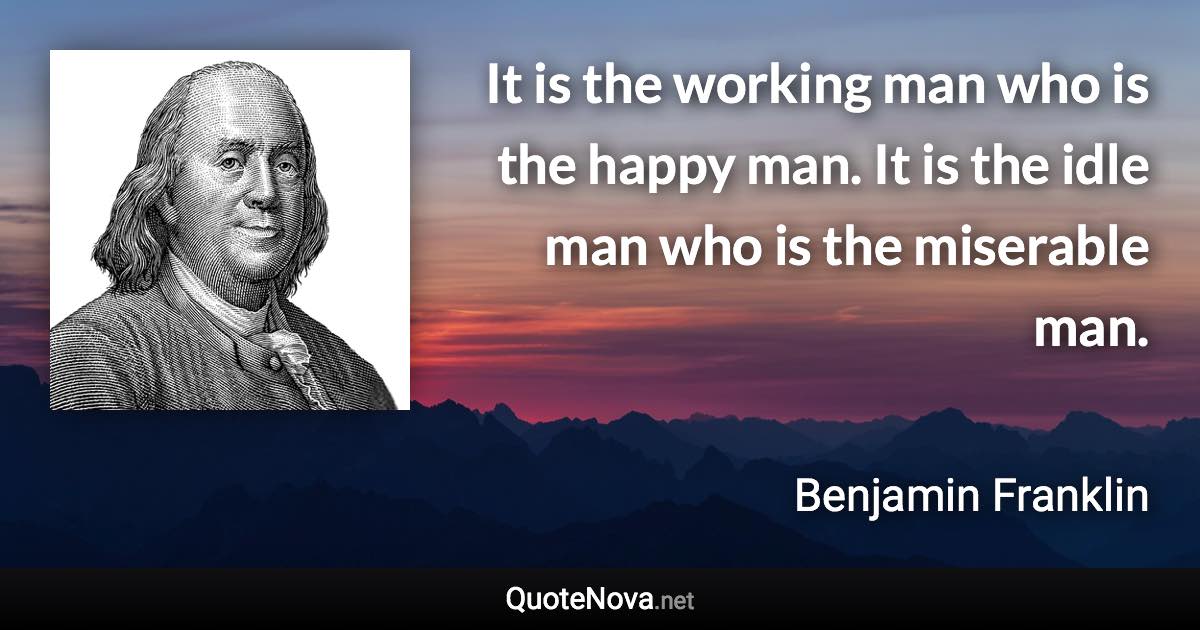It is the working man who is the happy man. It is the idle man who is the miserable man. - Benjamin Franklin quote