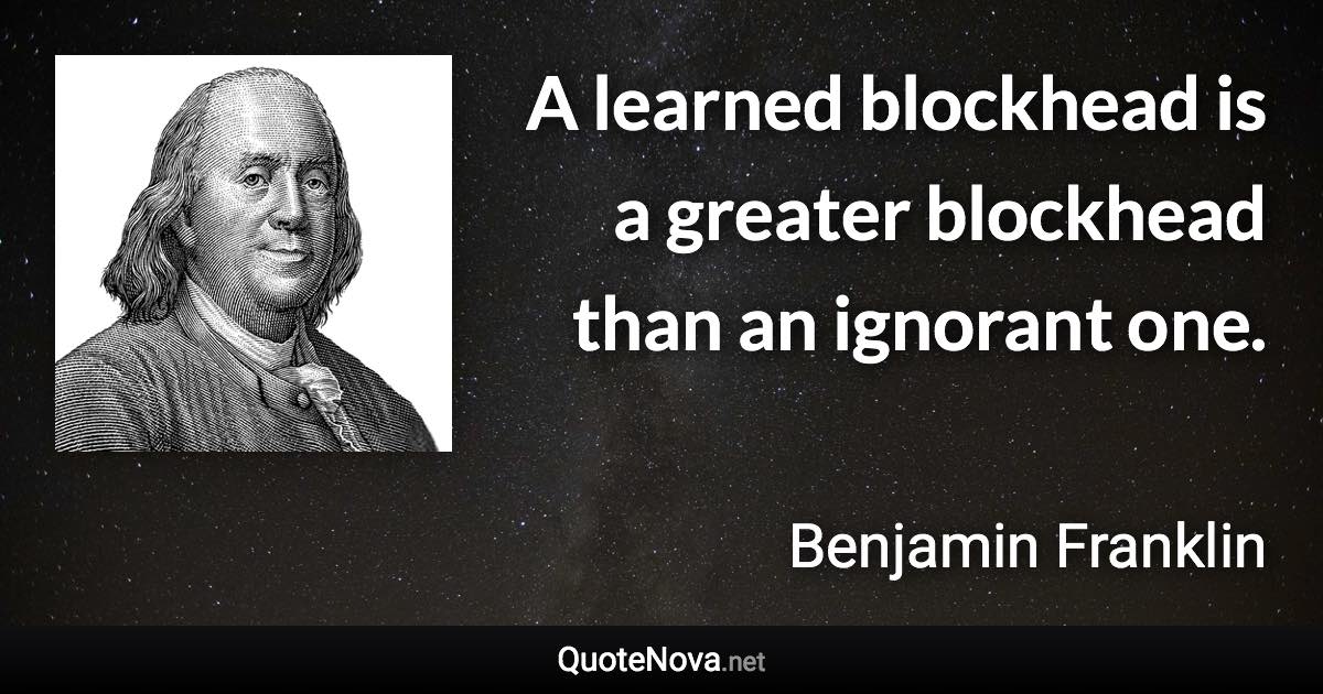 A learned blockhead is a greater blockhead than an ignorant one. - Benjamin Franklin quote