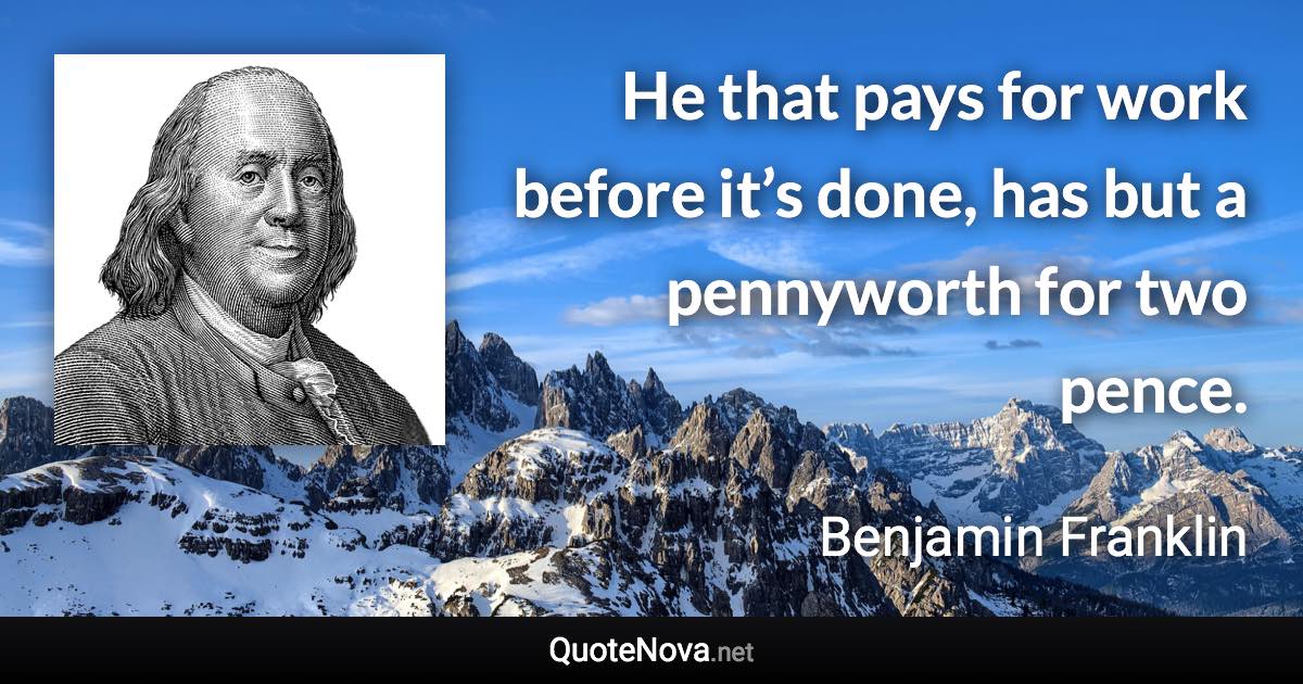 He that pays for work before it’s done, has but a pennyworth for two pence. - Benjamin Franklin quote