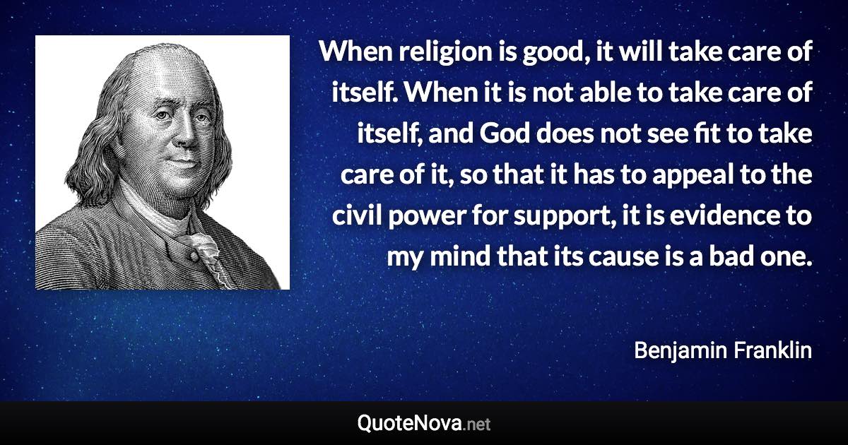 When religion is good, it will take care of itself. When it is not able to take care of itself, and God does not see fit to take care of it, so that it has to appeal to the civil power for support, it is evidence to my mind that its cause is a bad one. - Benjamin Franklin quote